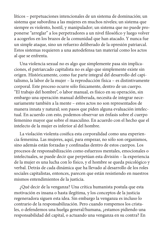 liticos - perpetuaciones intencionales de un sistema de dominacién; un sistema que subordina a las mujeres en muchos niveles; un sistema que siempre es violento, hostil, y manipulador; un sistema que no puede pro- ponerse “arreglar” a los perpetradores a un nivel filosofico y luego volver aacogerlos en los brazos de la comunidad que han atacado. Y nunca fue un simple ataque, sino un refuerzo deliberado de la opresion patriarcal. Estos sistemas requieren a una autodefensa tan material como los actos al que se enfrenta.  Una violencia sexual no es algo que simplemente pasa sin implica- ciones, el patriarcado capitalista no es algo que simplemente existe sin origen. Histéricamente, como fue parte integral del desarrollo del capi- talismo, la labor de la mujer - la reproduccién fisica - s distintivamente corporal. Este proceso ocurre sélo fisicamente, dentro de un cuerpo.  “El trabajo del hombre’, o labor manual, es fisico en su operacion, sin embargo una operacién manual deliberada, necesita de integrar nece- sariamente también a la mente - estos actos no son representados de manera innata y natural; son pasos que piden alguna evaluacién intelec- tual. En acuerdo con esto, podemos observar un énfasis sobre ¢l cuerpo femenino mayor que sobre el masculino. En acuerdo con el hecho que ¢l intelecto de la mujer es inferior al del hombre.  La violacién violenta cosifica esta corporalidad como una experien- cia femenina. Las mujeres, aqui, para empezar, no s6lo son organismos, sino ademis estin forzadas y confinadas dentro de estos cuerpos. Los procesos de responsabilizacion como esfuerzos mentales, emocionales o intelectuales, se puede decir que perpetiian esta division - la experiencia de la mujer es una lucha con lo fisico, y el hombre se queda psicoldgico y verbal. Detrés de cada dindmica que ha llevado al desarrollo de los roles sociales capitalistas, entonces, parecen que estdn resistiendo en nuestros mismos entendimientos de la justicia.  3Qué decir de la venganza? Una critica humanista postula que esta motivacién es insana o hasta ilegitima, y los conceptos de la justicia regeneradora siguen esta idea. Sin embargo la venganza es incluso lo contrario de la responsabilizacion. Pero cuando rompemos los crista- les, o defendemos una huelga general/humana, ;estamos pidiendo una responsabilidad del capital, o actuando una venganza en su contra? En 